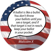 A ballot is like a bullet. You don't throw your ballots until you see a target, and if that target is not in reach, keep your ballot in your pocket. Malcolm X quote POLITICAL BUTTON