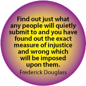 Find out just what any people will quietly submit to and you've found out the exact measure of injustice which will be imposed on them. Frederick Douglass
