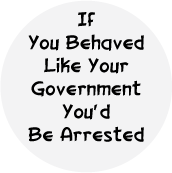 If You Behaved Like Your Government, You'd Be Arrested POLITICAL BUTTON