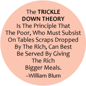 The TRICKLE DOWN THEORY Is The Principle That The Poor, Living On Tables Scraps of The Rich, Can Best Be Served By Giving The Rich Bigger Meals -- William Blum POLITICAL BUTTON