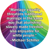 Marriage equality threatens traditional marriage in the same way that abolishing slavery made freedom less enjoyable for white people --Michael Schiller quote GAY MAGNET