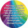 Marriage equality threatens traditional marriage in the same way that abolishing slavery made freedom less enjoyable for white people --Michael Schiller quote GAY STICKERS