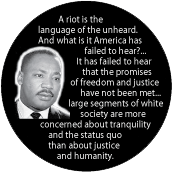 A riot is the language of the unheard...large segments of white society are more concerned about tranquility and the status quo than about justice and humanity. MLK QUOTE BUTTON