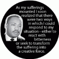 As my sufferings mounted I soon realized...I could either react with bitterness or seek to transform the suffering into a creative force. MLK QUOTE BUTTON
