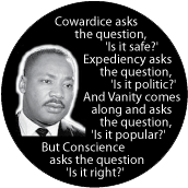 Cowardice asks, 'Is it safe?' Expediency asks, 'Is it politic?' Vanity asks, 'Is it popular?' But Conscience asks, 'Is it right?' MLK QUOTE BUMPER STICKER