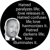 Hatred paralyzes life; love releases it. Hatred confuses life; love harmonizes it. Hatred darkens life; love illuminates it. MLK QUOTE BUTTON