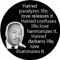 Hatred paralyzes life; love releases it. Hatred confuses life; love harmonizes it. Hatred darkens life; love illuminates it. MLK QUOTE BUMPER STICKER