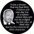 I have a dream that my children will one day live in a nation where they will not be judged by the color of their skin but by the content of their character. MLK QUOTE BUTTON