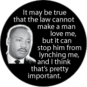 It may be true that the law cannot make a man love me, but it can stop him from lynching me, and I think that's pretty important. MLK QUOTE BUTTON