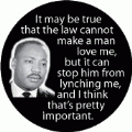 It may be true that the law cannot make a man love me, but it can stop him from lynching me, and I think that's pretty important. MLK QUOTE BUMPER STICKER