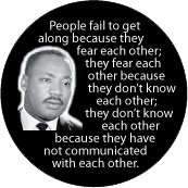 People fail to get along because they fear each other, because they don't know each other; they don't know each other because they have not communicated. MLK QUOTE BUTTON