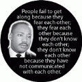 People fail to get along because they fear each other, because they don't know each other; they don't know each other because they have not communicated. MLK QUOTE BUMPER STICKER