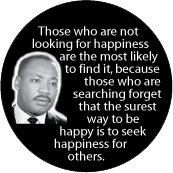 Those who are not looking for happiness are the most likely to find it, because the surest way to be happy is to seek happiness for others. MLK QUOTE BUTTON