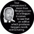 True compassion is more than flinging a coin to a beggar; it comes to see that an edifice which produces beggars needs restructuring. MLK QUOTE STICKERS