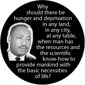 Why should there be hunger and deprivation when man has the resources and the scientific know-how to provide mankind with the basic necessities of life? MLK QUOTE BUTTON