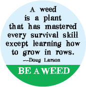 A weed is a plant that has mastered every survival skill except learning how to grow in rows -- Doug LarsonBE A WEED POLITICAL BUTTON