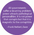 All governments suffer a recurring problem - power attracts pathological personalities; it is magnetic to the corruptible -- Frank Herbert, Dune POLITICAL BUMPER STICKER