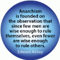 Anarchism is founded on the observation that since few men are wise enough to rule themselves, even fewer are wise enough to rule others. Edward Abbey quote POLITICAL BUTTON