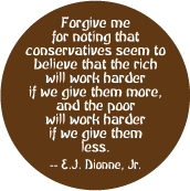 Conservatives seem to believe that the rich will work harder if we give them more, and the poor will work harder if we give them less -- E.J. Dionne, Jr. quote POLITICAL BUTTON