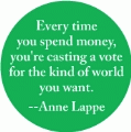 Every time you spend money, you're casting a vote for the kind of world you want -- Anne Lappe quote POLITICAL BUTTON