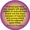 Find out just what any people will quietly submit to and you've found out the exact measure of injustice which will be imposed on them. Frederick Douglass quote POLITICAL BUTTON