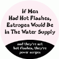 If Men Had Hot Flashes, Estrogen Would Be In The Water Supply...and they're not hot flashes, they're power surges POLITICAL BUTTON