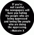 If you're not careful, the newspapers will have you hating the people who are being oppressed and loving the people who are doing the oppressing -- Malcolm X quote POLITICAL BUTTON