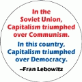 In the Soviet Union, Capitalism triumphed over Communism. In this country, Capitalism triumphed over Democracy -- Fran Lebowitz quote POLITICAL BUTTON