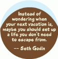 Instead of wondering when your next vacation is, maybe you should set up a life you don't need to escape from -- Seth Godin quote POLITICAL BUTTON