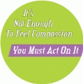 It's Not Enough To Feel Compassion, You Must Act On It POLITICAL BUTTON