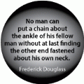 No man can put a chain about the ankle of his fellow man without at last finding the other end fastened about his own neck. Frederick Douglass quote POLITICAL BUTTON