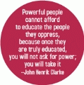 Powerful people cannot afford to educate the people they oppress, because once truly educated, you will not ask for power; you will take it --John Henrik Clark POLITICAL BUTTON
