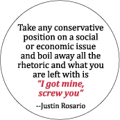 Take any conservative position on a social or economic issue and boil away all the rhetoric and what you have left is 'I got mine, screw you' -- Justin Rosario POLITICAL BUTTON
