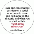 Take any conservative position on a social or economic issue and boil away all the rhetoric and what you have left is 'I got mine, screw you' -- Justin Rosario POLITICAL BUMPER STICKER