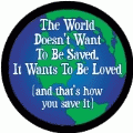 The World Doesn't Want To Be Saved, It Wants To Be Loved -- and that's how you save it POLITICAL BUTTON