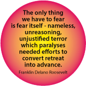 The only thing we have to fear is fear itself - nameless, unreasoning, unjustified terror which paralyses needed efforts. Franklin Delano Roosevelt quote POLITICAL BUTTON