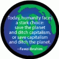 Today, humanity faces a stark choice: save the planet and ditch capitalism, or save capitalism and ditch the planet --Fawzi Ibrahim quote POLITICAL MAGNET