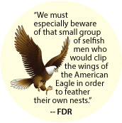 We must especially beware of that small group of selfish men who would clip the wings of the American Eagle in order to feather their own nests -- FDR quote POLITICAL BUTTON