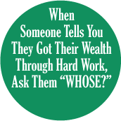 When Someone Tells You They Got Their Wealth Through Hard Work, Ask Them 'WHOSE?' POLITICAL BUTTON