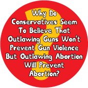 Why Do Conservatives Seem To Believe That Outlawing Guns Won't Prevent Gun Violence But Outlawing Abortion Will Prevent Abortion? POLITICAL POSTER