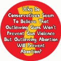 Why Do Conservatives Seem To Believe That Outlawing Guns Won't Prevent Gun Violence But Outlawing Abortion Will Prevent Abortion? POLITICAL BUMPER STICKER