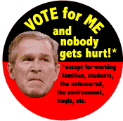 Bush - Vote for Me and Nobody Gets Hurt Except for Working Families Students Uninsured Environment Iraqis etc-ANTI-BUSH BUTTON