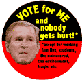 Bush - Vote for Me and Nobody Gets Hurt Except for Working Families Students Uninsured Environment Iraqis etc-ANTI-BUSH BUTTON