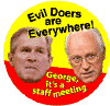 Evil Doers Are Everywhere - George Its a Staff Meeting - Bush-Cheney picture-ANTI-BUSH BUTTON