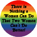 There is Nothing a Woman Can Do that Two Women Can't Do Better - Gay Pride Flag Colors--Gay Pride Rainbow Shop BUTTON