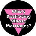 Who's Destroying Whose Marriages? - Pink Triangle--Gay Pride Rainbow Shop BUTTON