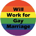 Will Work for Gay Marriage - Gay Pride Flag Colors--Gay Pride Rainbow Shop BUTTON