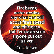 Fire burns; water erodes. Say what you will about fire's speed and efficiency, but I've never seen anyone put out a river. Greg Jensen quote SPIRITUAL BUMPER STICKER