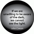 If we are unwilling to be aware of the dark, we cannot see the light. John Cowan quote SPIRITUAL BUMPER STICKER