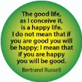 The good life is a happy life. I do not mean that if you are good you will be happy; I mean that if you are happy you will be good. Bertrand Russell quote SPIRITUAL BUTTON